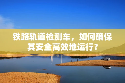 铁路轨道检测车，如何确保其安全高效地运行？