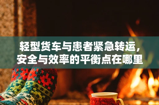 轻型货车与患者紧急转运，安全与效率的平衡点在哪里？