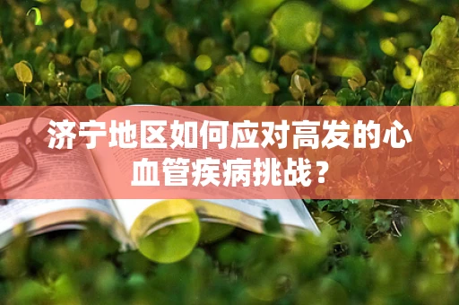 济宁地区如何应对高发的心血管疾病挑战？