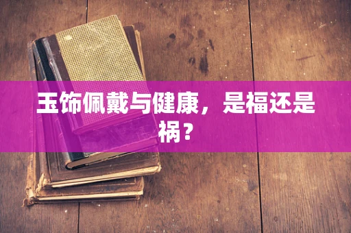 玉饰佩戴与健康，是福还是祸？