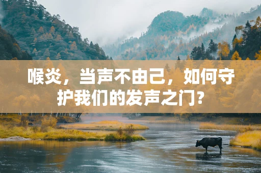 喉炎，当声不由己，如何守护我们的发声之门？