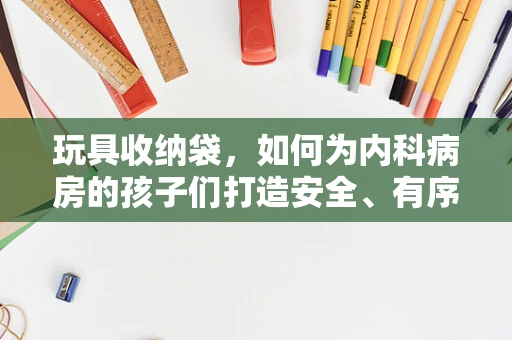 玩具收纳袋，如何为内科病房的孩子们打造安全、有序的玩乐环境？