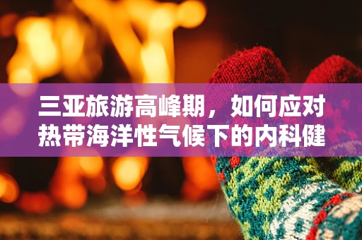 三亚旅游高峰期，如何应对热带海洋性气候下的内科健康挑战？