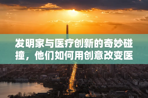 发明家与医疗创新的奇妙碰撞，他们如何用创意改变医疗领域？