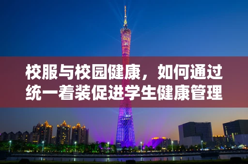 校服与校园健康，如何通过统一着装促进学生健康管理？