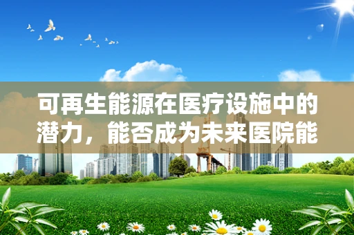 可再生能源在医疗设施中的潜力，能否成为未来医院能源供应的新星？