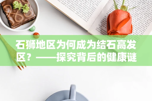 石狮地区为何成为结石高发区？——探究背后的健康谜团