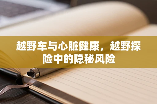越野车与心脏健康，越野探险中的隐秘风险