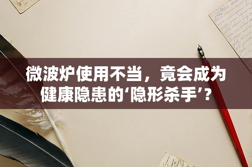 微波炉使用不当，竟会成为健康隐患的‘隐形杀手’？