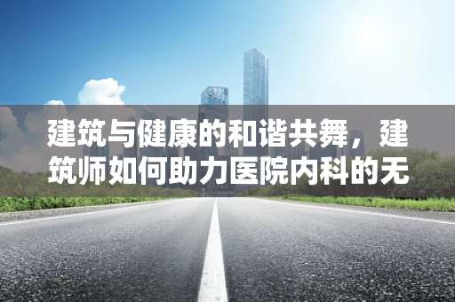 建筑与健康的和谐共舞，建筑师如何助力医院内科的无形设计？