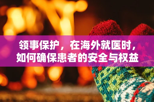 领事保护，在海外就医时，如何确保患者的安全与权益？