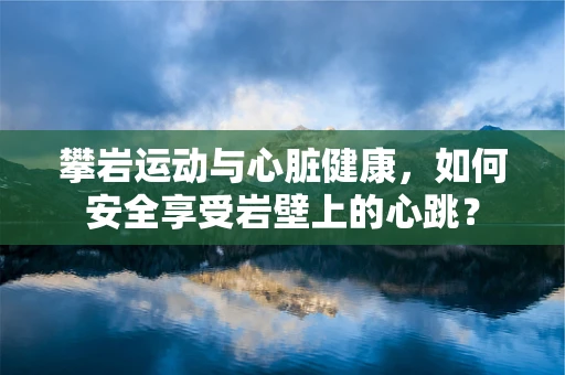 攀岩运动与心脏健康，如何安全享受岩壁上的心跳？
