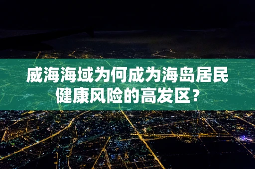 威海海域为何成为海岛居民健康风险的高发区？