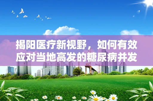 揭阳医疗新视野，如何有效应对当地高发的糖尿病并发症？