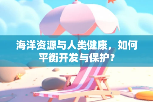 海洋资源与人类健康，如何平衡开发与保护？