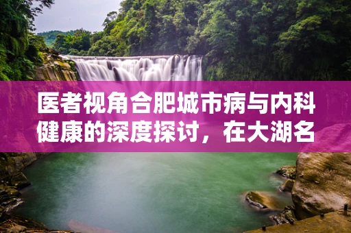 医者视角合肥城市病与内科健康的深度探讨，在大湖名城的呼吸之间，我们如何保持健康？