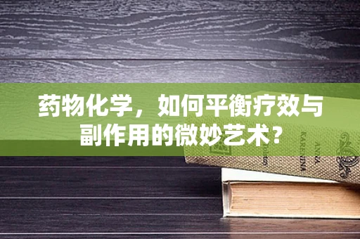 药物化学，如何平衡疗效与副作用的微妙艺术？