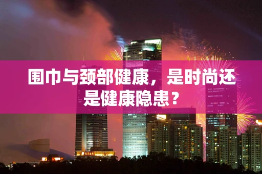 围巾与颈部健康，是时尚还是健康隐患？