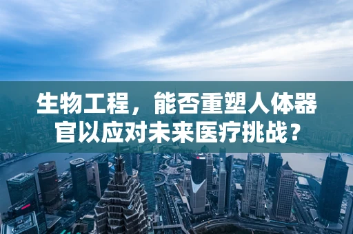 生物工程，能否重塑人体器官以应对未来医疗挑战？