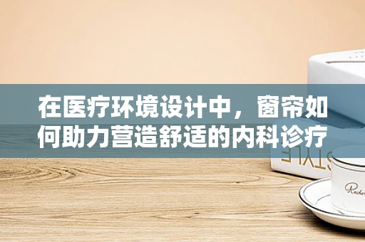 在医疗环境设计中，窗帘如何助力营造舒适的内科诊疗空间？