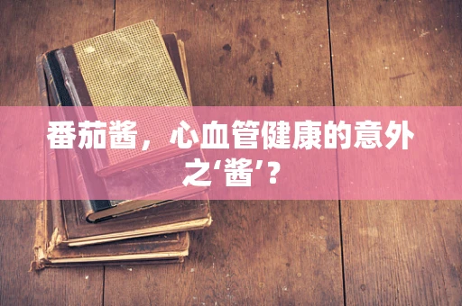 番茄酱，心血管健康的意外之‘酱’？