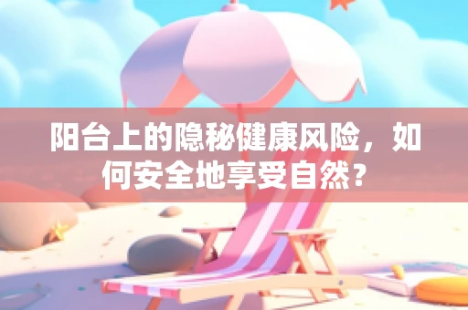 阳台上的隐秘健康风险，如何安全地享受自然？