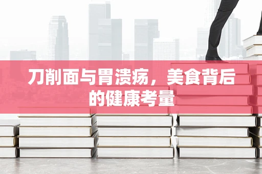 刀削面与胃溃疡，美食背后的健康考量