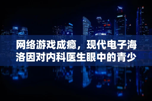 网络游戏成瘾，现代电子海洛因对内科医生眼中的青少年健康有何影响？