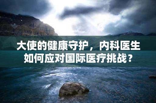 大使的健康守护，内科医生如何应对国际医疗挑战？
