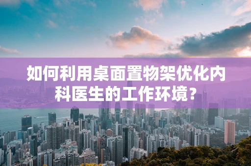 如何利用桌面置物架优化内科医生的工作环境？