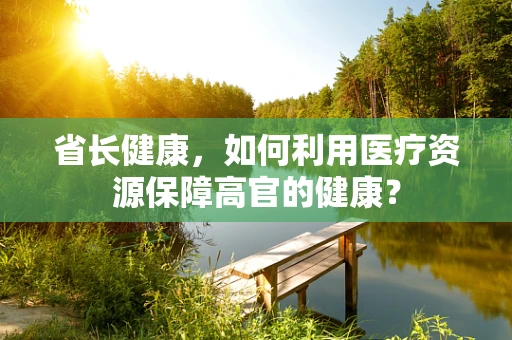 省长健康，如何利用医疗资源保障高官的健康？