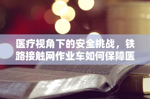 医疗视角下的安全挑战，铁路接触网作业车如何保障医护人员作业安全？