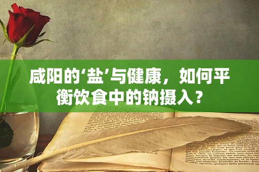 咸阳的‘盐’与健康，如何平衡饮食中的钠摄入？