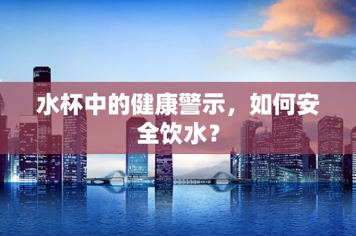 水杯中的健康警示，如何安全饮水？