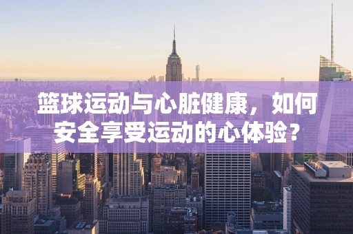 篮球运动与心脏健康，如何安全享受运动的心体验？