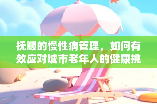 抚顺的慢性病管理，如何有效应对城市老年人的健康挑战？