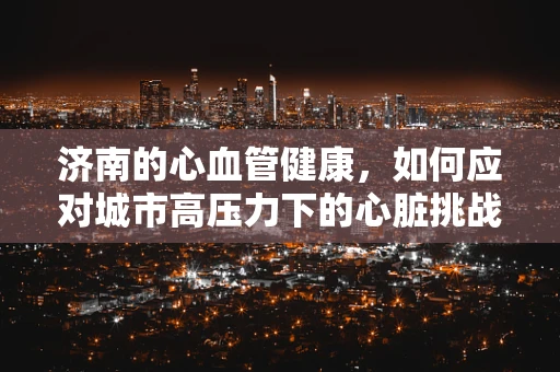 济南的心血管健康，如何应对城市高压力下的心脏挑战？