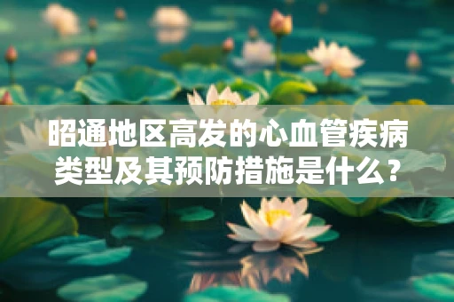 昭通地区高发的心血管疾病类型及其预防措施是什么？