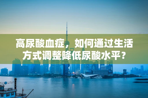 高尿酸血症，如何通过生活方式调整降低尿酸水平？