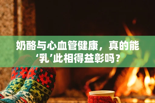 奶酪与心血管健康，真的能‘乳’此相得益彰吗？