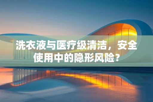 洗衣液与医疗级清洁，安全使用中的隐形风险？