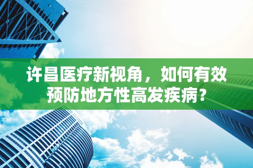 许昌医疗新视角，如何有效预防地方性高发疾病？