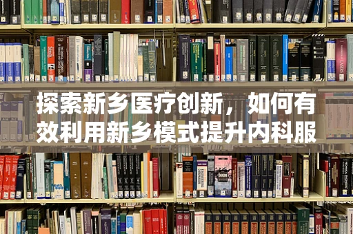 探索新乡医疗创新，如何有效利用新乡模式提升内科服务质量？