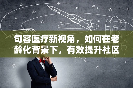 句容医疗新视角，如何在老龄化背景下，有效提升社区老年人的健康管理？