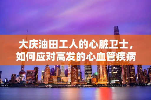 大庆油田工人的心脏卫士，如何应对高发的心血管疾病？
