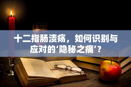 十二指肠溃疡，如何识别与应对的‘隐秘之痛’？