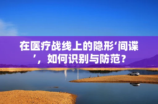 在医疗战线上的隐形‘间谍’，如何识别与防范？