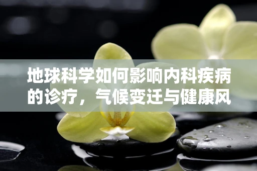 地球科学如何影响内科疾病的诊疗，气候变迁与健康风险的新视角？