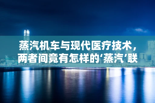 蒸汽机车与现代医疗技术，两者间竟有怎样的‘蒸汽’联系？