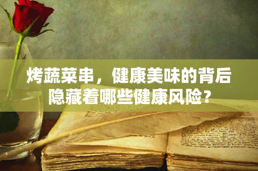 烤蔬菜串，健康美味的背后隐藏着哪些健康风险？
